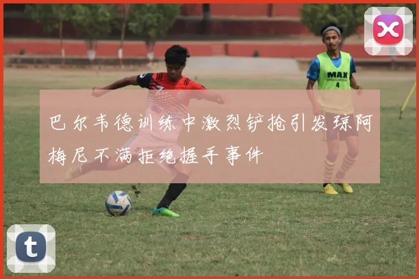 巴尔韦德训练中激烈铲抢引发琼阿梅尼不满拒绝握手事件