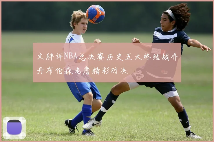 文胖评NBA总决赛历史五大终结战乔丹布伦森老詹精彩对决