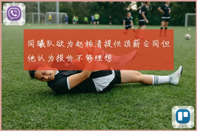 同曦队欲为赵柏清提供顶薪合同但他认为报价不够理想
