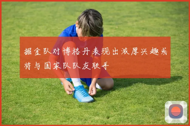 掘金队对博格丹表现出浓厚兴趣或将与国家队队友联手