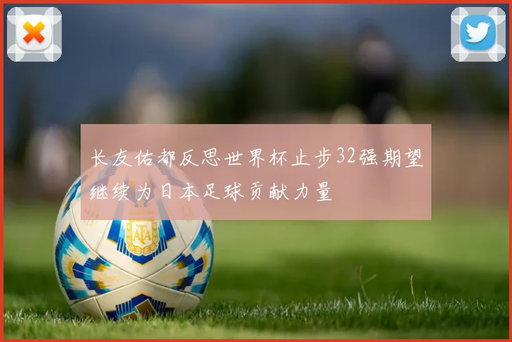 长友佑都反思世界杯止步32强期望继续为日本足球贡献力量