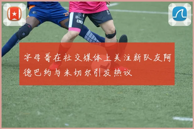 字母哥在社交媒体上关注新队友阿德巴约与米切尔引发热议
