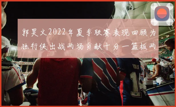 郭昊文2022年夏季联赛表现回顾为独行侠出战两场贡献十分一篮板两助攻