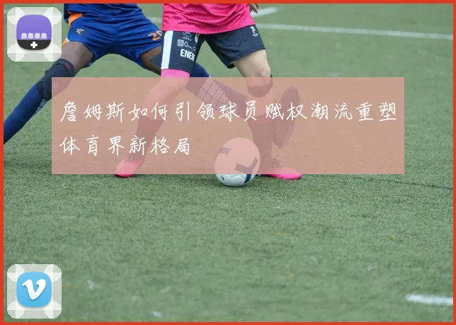 詹姆斯如何引领球员赋权潮流重塑体育界新格局