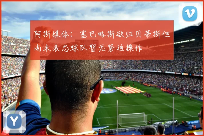 阿斯媒体：塞巴略斯欲归贝蒂斯但尚未表态球队暂无紧迫操作
