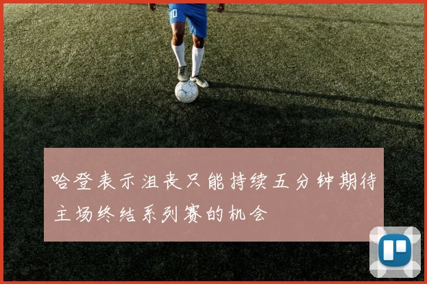 哈登表示沮丧只能持续五分钟期待主场终结系列赛的机会