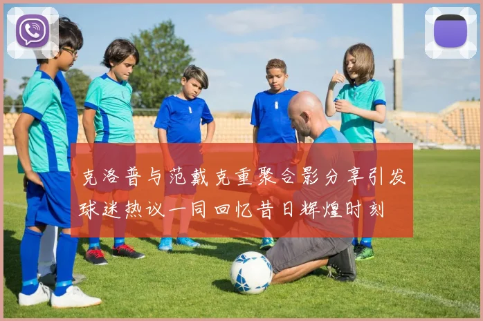 克洛普与范戴克重聚合影分享引发球迷热议一同回忆昔日辉煌时刻