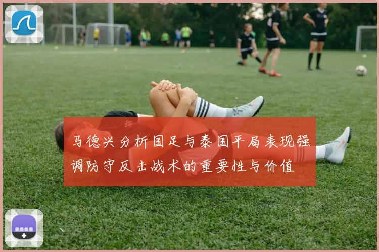 马德兴分析国足与泰国平局表现强调防守反击战术的重要性与价值